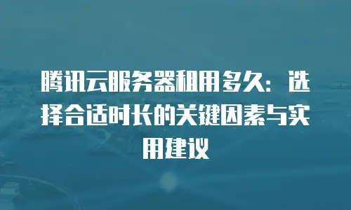 腾讯云服务器租用多久：选择合适时长的关键因素与实用建议