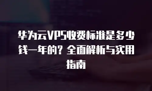华为云VPS收费标准是多少钱一年的？全面解析与实用指南