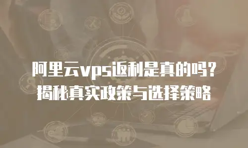 阿里云vps返利是真的吗？揭秘真实政策与选择策略