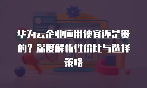 华为云企业应用便宜还是贵的？深度解析性价比与选择策略