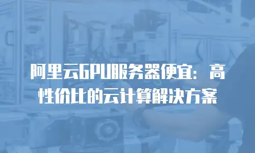 阿里云GPU服务器便宜：高性价比的云计算解决方案