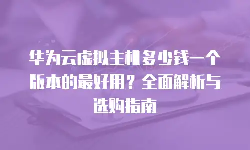 华为云虚拟主机多少钱一个版本的最好用？全面解析与选购指南