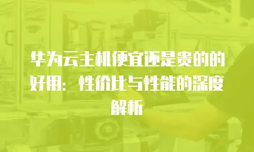 华为云主机便宜还是贵的的好用：性价比与性能的深度解析