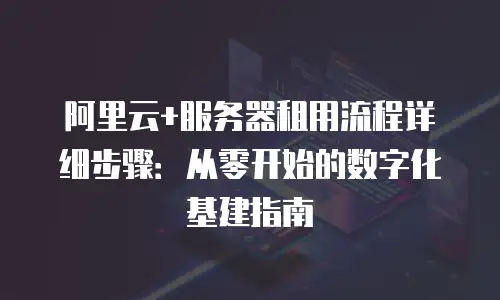 阿里云+服务器租用流程详细步骤：从零开始的数字化基建指南