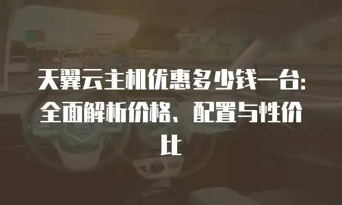 天翼云主机优惠多少钱一台：全面解析价格、配置与性价比