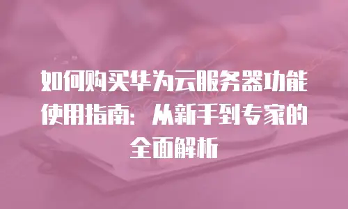 如何购买华为云服务器功能使用指南：从新手到专家的全面解析