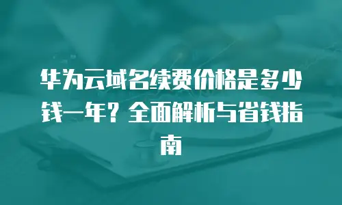 华为云域名续费价格是多少钱一年？全面解析与省钱指南