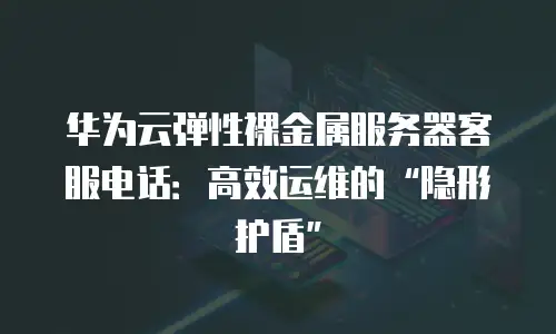 华为云弹性裸金属服务器客服电话：高效运维的&ldquo;隐形护盾&rdquo;