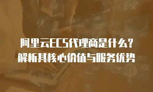 阿里云ECS代理商是什么？解析其核心价值与服务优势