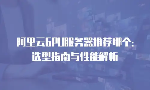 阿里云GPU服务器推荐哪个：选型指南与性能解析