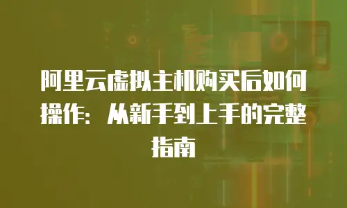 阿里云虚拟主机购买后如何操作：从新手到上手的完整指南