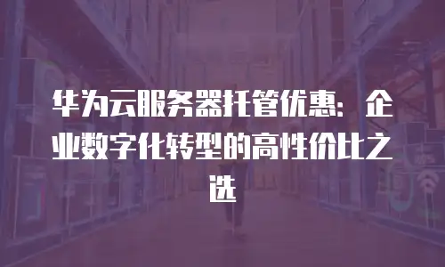 华为云服务器托管优惠：企业数字化转型的高性价比之选