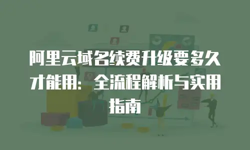阿里云域名续费升级要多久才能用：全流程解析与实用指南
