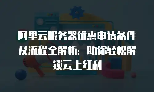 阿里云服务器优惠申请条件及流程全解析：助你轻松解锁云上红利