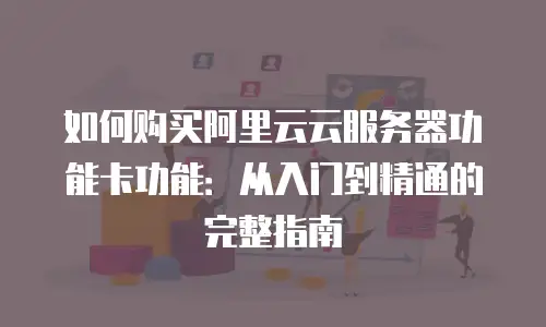 如何购买阿里云云服务器功能卡功能：从入门到精通的完整指南