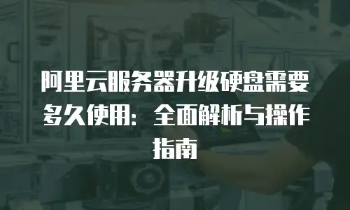 阿里云服务器升级硬盘需要多久使用：全面解析与操作指南