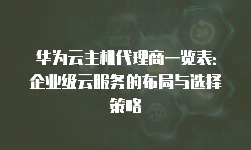 华为云主机代理商一览表：企业级云服务的布局与选择策略
