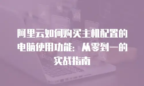 阿里云如何购买主机配置的电脑使用功能：从零到一的实战指南