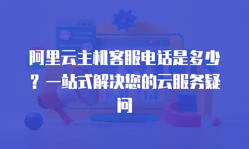 阿里云主机客服电话是多少？一站式解决您的云服务疑问