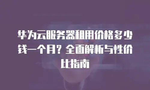 华为云服务器租用价格多少钱一个月？全面解析与性价比指南