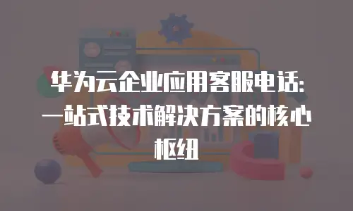 华为云企业应用客服电话：一站式技术解决方案的核心枢纽