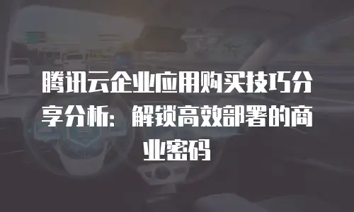 腾讯云企业应用购买技巧分享分析：解锁高效部署的商业密码