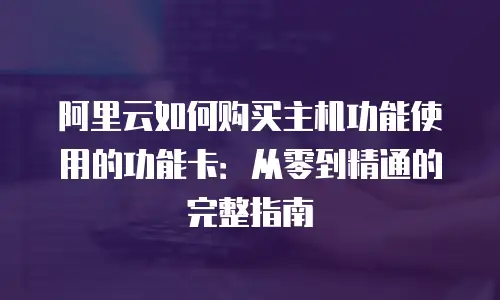 阿里云如何购买主机功能使用的功能卡：从零到精通的完整指南