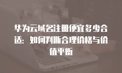 华为云域名注册便宜多少合适：如何判断合理价格与价值平衡