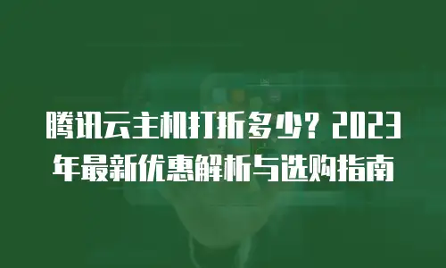 腾讯云主机打折多少？2023年最新优惠解析与选购指南