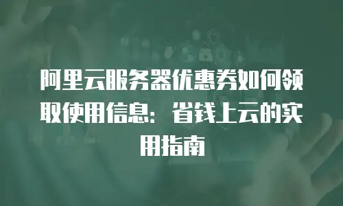 阿里云服务器优惠券如何领取使用信息：省钱上云的实用指南