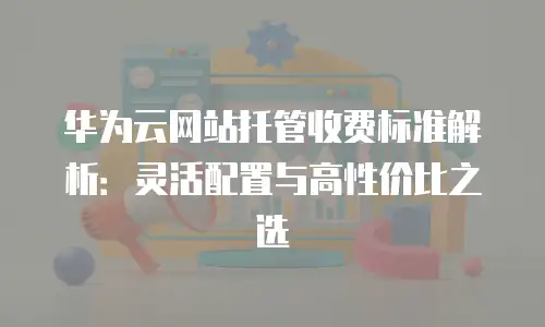 华为云网站托管收费标准解析：灵活配置与高性价比之选
