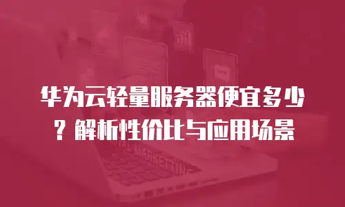 华为云轻量服务器便宜多少？解析性价比与应用场景