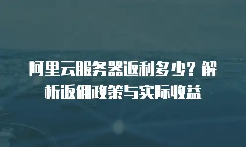 阿里云服务器返利多少？解析返佣政策与实际收益