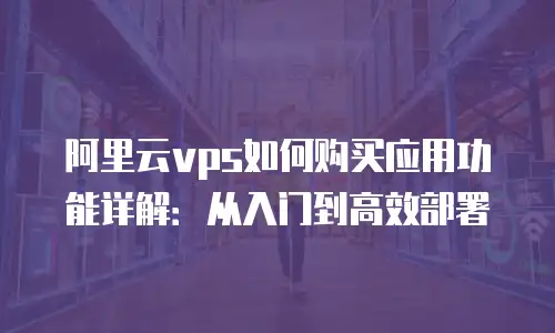 阿里云vps如何购买应用功能详解：从入门到高效部署