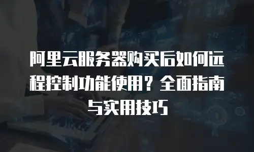 阿里云服务器购买后如何远程控制功能使用？全面指南与实用技巧