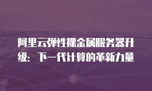 阿里云弹性裸金属服务器升级：下一代计算的革新力量