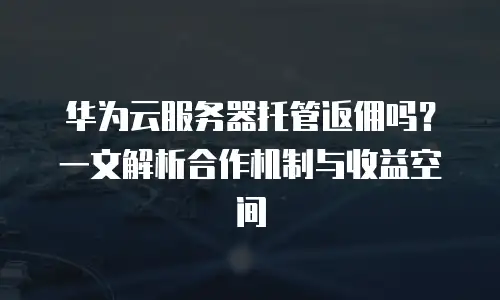 华为云服务器托管返佣吗？一文解析合作机制与收益空间
