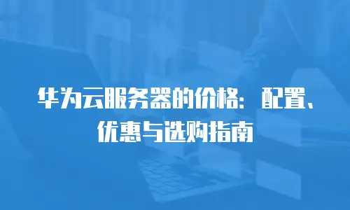 华为云服务器的价格：配置、优惠与选购指南
