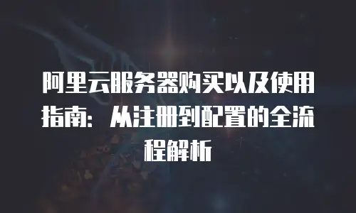 阿里云服务器购买以及使用指南：从注册到配置的全流程解析