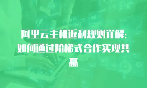 阿里云主机返利规则详解：如何通过阶梯式合作实现共赢