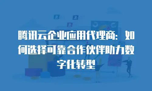 腾讯云企业应用代理商：如何选择可靠合作伙伴助力数字化转型