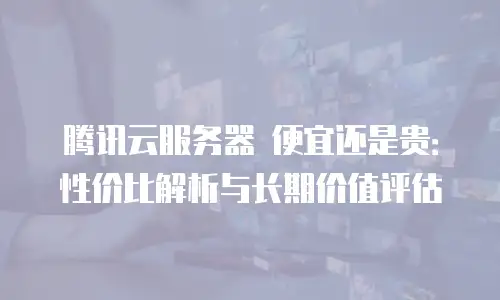 腾讯云服务器 便宜还是贵：性价比解析与长期价值评估