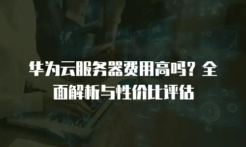 华为云服务器费用高吗？全面解析与性价比评估