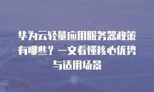 华为云轻量应用服务器政策有哪些？一文看懂核心优势与适用场景