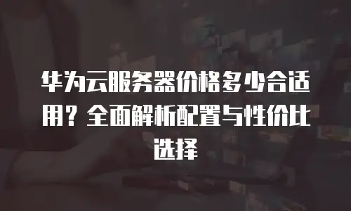 华为云服务器价格多少合适用？全面解析配置与性价比选择