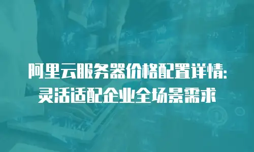 阿里云服务器价格配置详情：灵活适配企业全场景需求