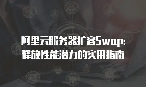 阿里云服务器扩容Swap：释放性能潜力的实用指南