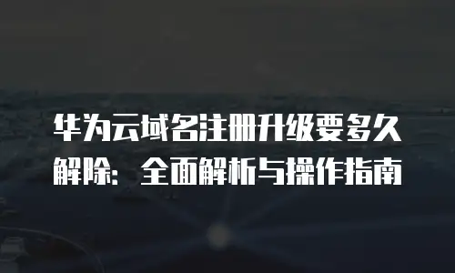 华为云域名注册升级要多久解除：全面解析与操作指南