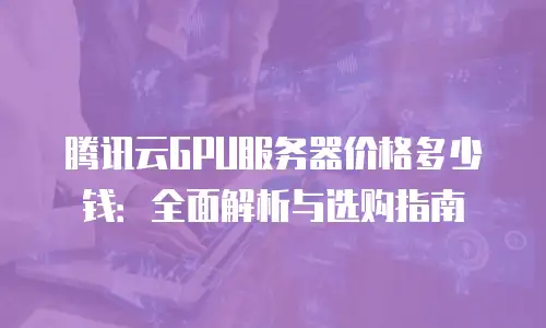 腾讯云GPU服务器价格多少钱：全面解析与选购指南