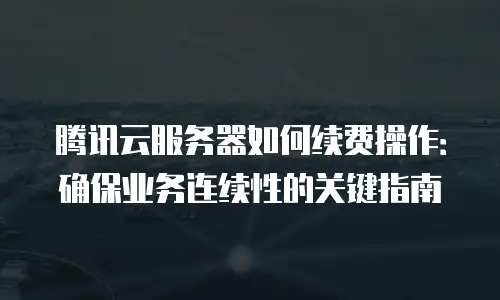 腾讯云服务器如何续费操作：确保业务连续性的关键指南